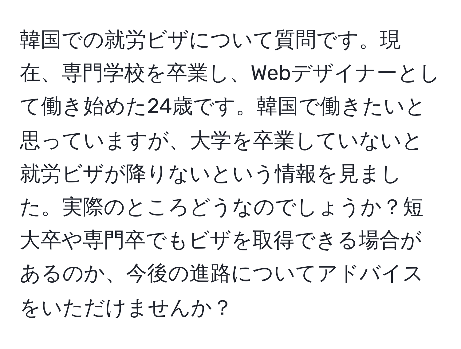 韓国での就労ビザについて質問です。現在、専門学校を卒業し、Webデザイナーとして働き始めた24歳です。韓国で働きたいと思っていますが、大学を卒業していないと就労ビザが降りないという情報を見ました。実際のところどうなのでしょうか？短大卒や専門卒でもビザを取得できる場合があるのか、今後の進路についてアドバイスをいただけませんか？