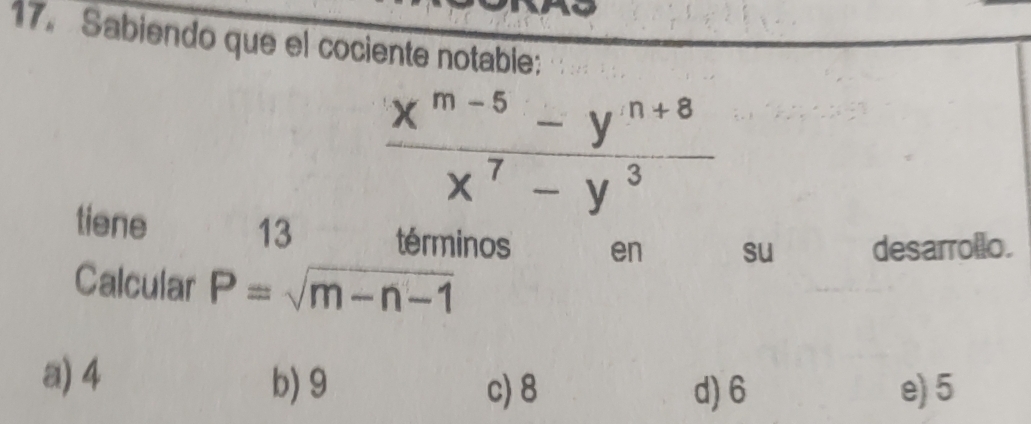 Sabiendo que el cociente notable:
 (x^(m-5)-y^(n+8))/x^7-y^3 
tiene 13 términos en su desarrollo.
Calcular P=sqrt(m-n-1)
a) 4 b) 9
c) 8 d) 6 e) 5