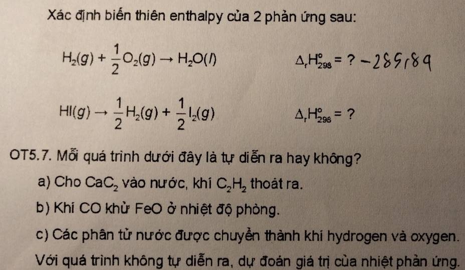 Xác định biến thiên enthalpy của 2 phản ứng sau:
H_2(g)+ 1/2 O_2(g)to H_2O(l)
△ _rH_(298)°= ?
HI(g)to  1/2 H_2(g)+ 1/2 I_2(g)
△ _rH_(298)°= ? 
OT5.7. Mỗi quá trình dưới đây là tự diễn ra hay không? 
a) Cho CaC_2 vào nước, khí C_2H_2 thoát ra. 
b) Khí CO khử FeO ở nhiệt độ phòng. 
c) Các phân tử nước được chuyển thành khí hydrogen và oxygen. 
Với quá trình không tự diễn ra, dự đoán giá trị của nhiệt phản ứng.