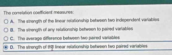 The correlation coefficient measures:
A. The strength of the linear relationship between two independent variables
B. The strength of any relationship between to paired variables
C. The average difference between two paired variables
D. The strength of the linear relationship between two paired variables