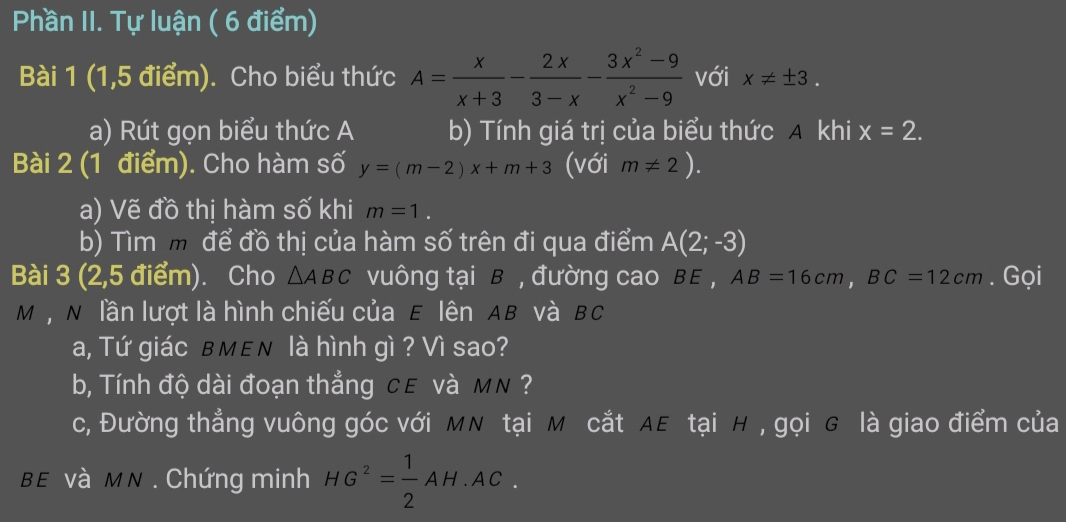 Phần II. Tự luận ( 6 điểm) 
Bài 1 (1,5 điểm). Cho biểu thức A= x/x+3 - 2x/3-x - (3x^2-9)/x^2-9  với x!= ± 3. 
a) Rút gọn biểu thức A b) Tính giá trị của biểu thức A khi x=2. 
Bài 2 (1 điểm). Cho hàm số y=(m-2)x+m+3 (với m!= 2). 
a) Vẽ đồ thị hàm số khi m=1. 
b) Tìm m để đồ thị của hàm số trên đi qua điểm A(2;-3)
Bài 3 (2,5 điểm). Cho △ ABC vuông tại B , đường cao BE , AB=16cm, BC=12cm. Gọi
M , N lần lượt là hình chiếu của E lên AB và BC
a, Tứ giác в MεN là hình gì ? Vì sao? 
b, Tính độ dài đoạn thẳng cε và MN ? 
c, Đường thẳng vuông góc với MN tại M cắt AE tại H , gọi G là giao điểm của
BE và MN. Chứng minh HG^2= 1/2 AH· AC.