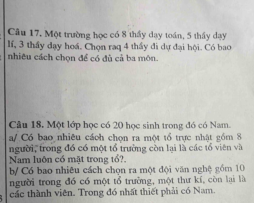 Một trường học có 8 thầy dạy toán, 5 thầy dạy
lí, 3 thầy dạy hoá. Chọn raq 4 thầy đi dự đại hội. Có bao 
nhiêu cách chọn để có đủ cả ba môn. 
Câu 18. Một lớp học có 20 học sinh trong đó có Nam. 
a/ Có bao nhiêu cách chọn ra một tổ trực nhật gồm 8
người, trong đó có một tổ trưởng còn lại là các tổ viên và 
Nam luôn có mặt trong tổ?. 
b/ Có bao nhiêu cách chọn ra một đội văn nghệ gồm 10
người trong đó có một tổ trưởng, một thư kí, còn lại là 
các thành viên. Trong đó nhất thiết phải có Nam.