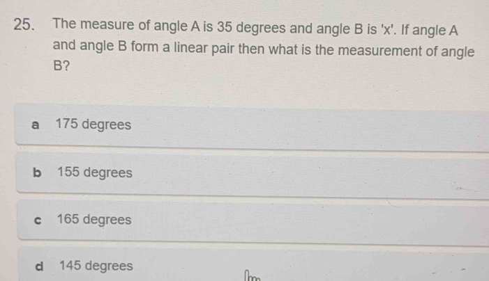 The measure of angle A is 35 degrees and angle B is ' x '. If angle A
and angle B form a linear pair then what is the measurement of angle
B?
a 175 degrees
b 155 degrees
c 165 degrees
d 145 degrees