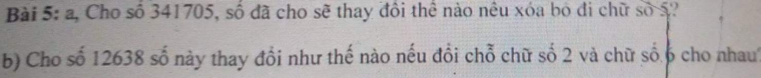 a, Cho số 341705, số đã cho sẽ thay đôi thể nào nêu xóa bọ đi chữ số 5? 
b) Cho số 12638 số này thay đổi như thế nào nếu đồi chỗ chữ số 2 và chữ số 6 cho nhau