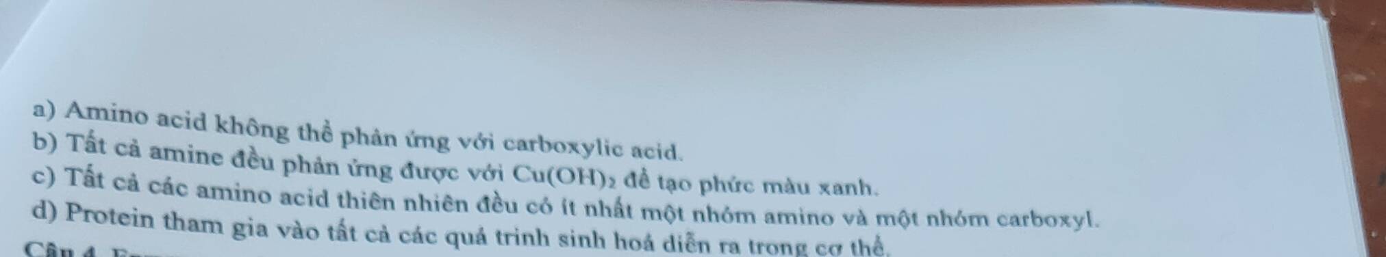 a) Amino acid không thể phản ứng với carboxylic acid.
b) Tất cả amine đều phản ứng được với Cu(OH) 12 để tạo phức màu xanh.
c) Tất cả các amino acid thiên nhiên đều có ít nhất một nhóm amino và một nhóm carboxyl.
d) Protein tham gia vào tất cả các quá trinh sinh hoá diễn ra trong cơ thể.
Cân