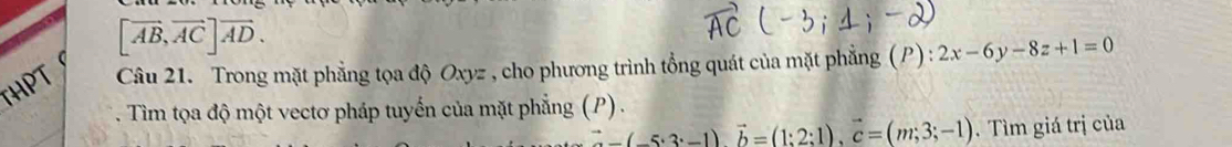 [vector AB,vector AC]vector AD. 
HPT Câu 21. Trong mặt phẳng tọa độ Oxyz , cho phương trình tổng quát của mặt phẳng (P) : 2x-6y-8z+1=0
Tìm tọa độ một vectơ pháp tuyến của mặt phẳng (P) .
∴ (-(-5· 3· -1)vector b=(1:2:1), vector c=(m;3;-1). Tìm giá trị của