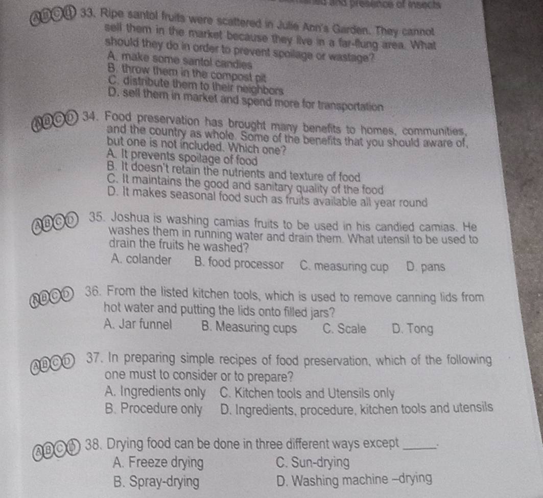 ned and presencs of isects 
A⑥⑤④ 33. Ripe santol fruits were scattered in Julie Ann's Garden. They cannot
sell them in the market because they live in a far-flung area. What
should they do in order to prevent spoilage or wastage?
A. make some santol candies
B. throw them in the compost pit
C. distribute them to their neighbors
D. sell them in market and spend more for transportation
(eCO 34. Food preservation has brought many benefits to homes, communities,
and the country as whole. Some of the benefits that you should aware of,
but one is not included. Which one?
A. It prevents spoilage of food
B. It doesn't retain the nutrients and texture of food
C. It maintains the good and sanitary quality of the food
D. It makes seasonal food such as fruits available all year round
(AB C 35. Joshua is washing camias fruits to be used in his candied camias. He
washes them in running water and drain them. What utensil to be used to
drain the fruits he washed?
A. colander B. food processor C. measuring cup D. pans
RBO⑤ 36. From the listed kitchen tools, which is used to remove canning lids from
hot water and putting the lids onto filled jars?
A. Jar funnel B. Measuring cups C. Scale D. Tong
AB CD 37. In preparing simple recipes of food preservation, which of the following
one must to consider or to prepare?
A. Ingredients only C. Kitchen tools and Utensils only
B. Procedure only D. Ingredients, procedure, kitchen tools and utensils
(AB C B) 38. Drying food can be done in three different ways except_
A. Freeze drying C. Sun-drying
B. Spray-drying D. Washing machine -drying