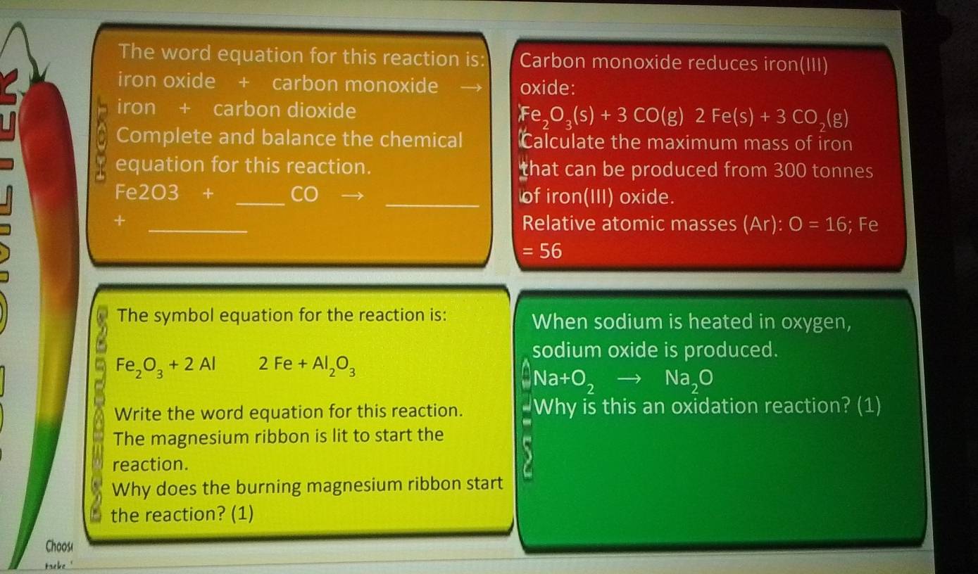 The word equation for this reaction is Carbon monoxide reduces iron(III) 
iron oxide + carbon monoxide oxide: 
iron + carbon dioxide Fe_2O_3(s)+3CO(g)2Fe(s)+3CO_2(g)
a Complete and balance the chemical Calculate the maximum mass of iron 
78 equation for this reaction. that can be produced from 300 tonnes
Fe 3 03  1/2  + _CO _of iron(III) oxide. 
+ _Relative atomic masses (Ar):O=16; Fe
=56
The symbol equation for the reaction is: When sodium is heated in oxygen, 
sodium oxide is produced.
Fe_2O_3+2Al 2Fe+Al_2O_3
Na+O_2to Na_2O
Write the word equation for this reaction. Why is this an oxidation reaction? (1) 
The magnesium ribbon is lit to start the 
reaction. 
Why does the burning magnesium ribbon start 
the reaction? (1) 
Choos( 
taeke'