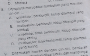 D. Monera
8. Bryophyta merupakan tumbuhan yang memiliki
ciri-ciri....
A. uniseluler, berklorofil, hidup ditempat yang
lembab
B. multiseluler, berklorofil, hidup ditempat yang
lembab
C. uniseluler, tidak berklorofil, hidup ditempat
yang kering
D. multiseluler, tidak berklorofil, hidup ditempet
yang kering
9. Ditemukan hewan dengan ciri-ciri, berdarah
h an diluar tubuh, dan mempury a