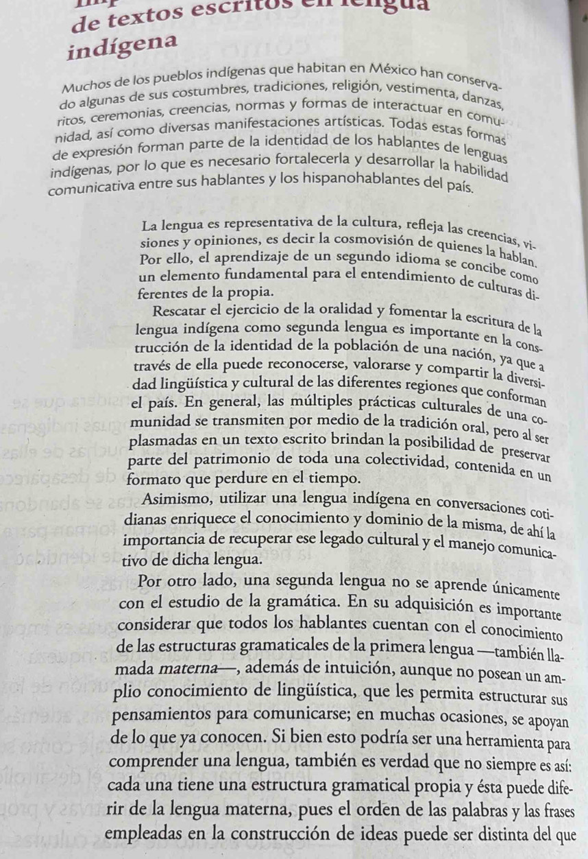 de textos escritos en téngua
indígena
Muchos de los pueblos indígenas que habitan en México han conserva-
do algunas de sus costumbres, tradiciones, religión, vestimenta, danzas,
ritos, ceremonias, creencias, normas y formas de interactuar en comu-
nidad, así como diversas manifestaciones artísticas. Todas estas formas
de expresión forman parte de la identidad de los hablantes de lenguas
indígenas, por lo que es necesario fortalecerla y desarrollar la habilidad
comunicativa entre sus hablantes y los hispanohablantes del país.
La lengua es representativa de la cultura, refleja las creencias, vi-
siones y opiniones, es decir la cosmovisión de quienes la hablan.
Por ello, el aprendizaje de un segundo idioma se concibe como
un elemento fundamental para el entendimiento de culturas di-
ferentes de la propia.
Rescatar el ejercicio de la oralidad y fomentar la escritura de la
lengua indígena como segunda lengua es importante en la cons
trucción de la identidad de la población de una nación, ya que a
través de ella puede reconocerse, valorarse y compartir la diversi--
dad lingüística y cultural de las diferentes regiones que conforman
el país. En general, las múltiples prácticas culturales de una co-
munidad se transmiten por medio de la tradición oral, pero al ser
plasmadas en un texto escrito brindan la posibilidad de preservar
parte del patrimonio de toda una colectividad, contenida en un
formato que perdure en el tiempo.
Asimismo, utilizar una lengua indígena en conversaciones coti-
dianas enriquece el conocimiento y dominio de la misma, de ahí la
importancia de recuperar ese legado cultural y el manejo comunica-
tivo de dicha lengua.
Por otro lado, una segunda lengua no se aprende únicamente
con el estudio de la gramática. En su adquisición es importante
considerar que todos los hablantes cuentan con el conocimiento
de las estructuras gramaticales de la primera lengua —también lla-
mada materna—, además de intuición, aunque no posean un am-
plio conocimiento de lingüística, que les permita estructurar sus
pensamientos para comunicarse; en muchas ocasiones, se apoyan
de lo que ya conocen. Si bien esto podría ser una herramienta para
comprender una lengua, también es verdad que no siempre es así:
cada una tiene una estructura gramatical propia y ésta puede dife-
rir de la lengua materna, pues el orden de las palabras y las frases
empleadas en la construcción de ideas puede ser distinta del que