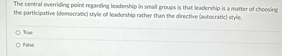 The central overriding point regarding leadership in small groups is that leadership is a matter of choosing
the participative (democratic) style of leadership rather than the directive (autocratic) style.
True
False