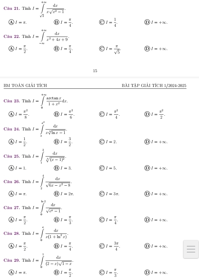 Tính I=∈tlimits _sqrt(2)^+∈fty  dx/xsqrt(x^2-1) .
A I=π . ⑬ I= π /4 . I= 1/4 . D I=+∈fty .
Câu 22. Tính I=∈tlimits _(-∈fty)^(+∈fty) dx/x^2+4x+9 .
A I= π /2 . ⑬ I= π /4 . I= π /sqrt(5) . D I=+∈fty .
15
BM TOÁN GIẢI TÍCH BẢI TậP GIẢI TÍCH 1/2024-2025
Câu 23. Tính I=∈tlimits _0^((+∈fty)frac arctan x)1+x^2dx.
Ⓐ I= π^2/8 . ⑬ I= π^2/6 . I= π^2/4 . D I= π^2/2 .
Câu 24. Tính I=∈tlimits _x^((e^2)) dx/xsqrt[3](ln x-1) .
A I= 1/2 . ⑬ I= 3/2 . C I=2. D I=+∈fty .
Câu 25. Tính I=∈tlimits _1^(2frac dx)sqrt[3]((x-1)^2).
A I=1. ⑬ I=3. C I=5. D I=+∈fty .
Câu 26. Tính I=∈tlimits _2^(4frac dx)sqrt(6x-x^2-8).
A I=π . ⑬ I=2π . C I=3π . D I=+∈fty .
Câu 27. Tính I=∈tlimits _0^((ln 2)frac dx)sqrt(e^x-1).
Ⓐ I= π /2 . ⑬ I= π /3 . I= π /4 . D I=+∈fty .
Câu 28. Tính I=∈tlimits _0^(efrac dx)x(1+ln^2x).
_
④ I= π /2 . ⑬ I= π /4 . I= 3π /4 . D I=+∈fty .
Câu 29. Tính I=∈tlimits _0^(1frac dx)(2-x)sqrt(1-x).
A I=π . ⑬ I= π /2 . I= π /3 . D I=+∈fty .