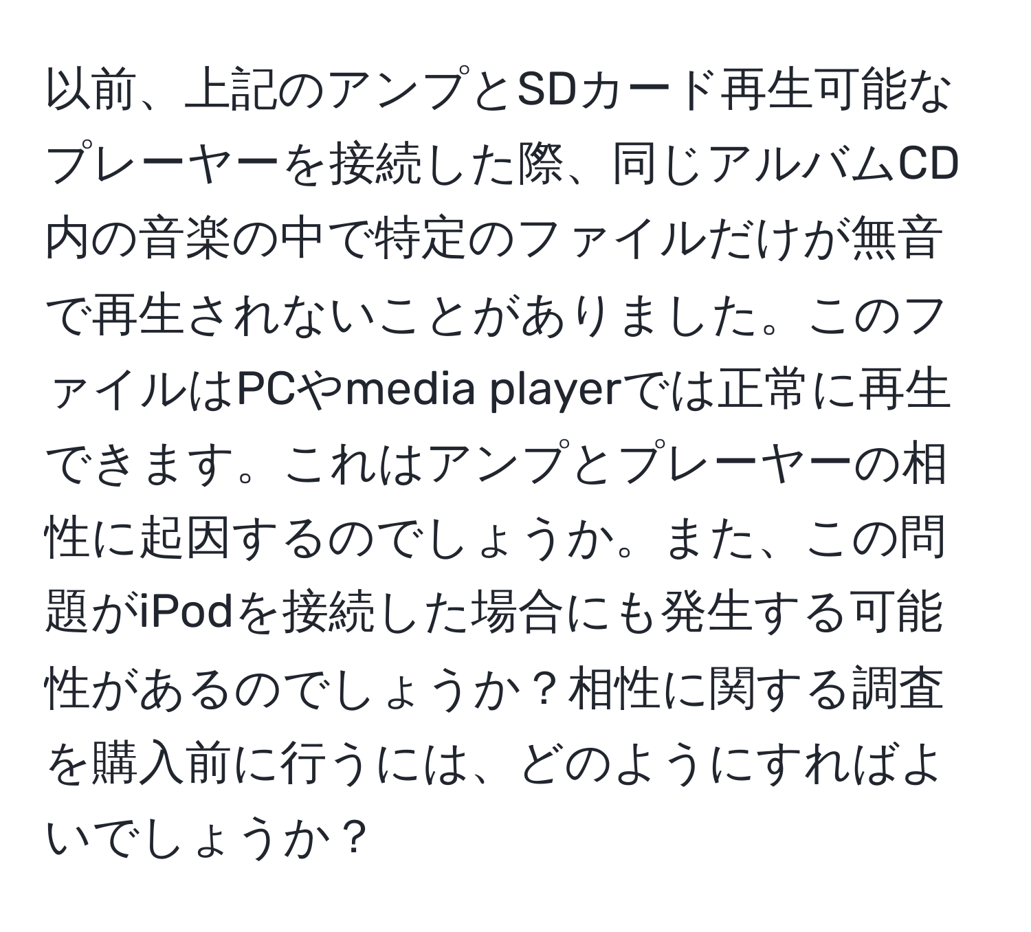 以前、上記のアンプとSDカード再生可能なプレーヤーを接続した際、同じアルバムCD内の音楽の中で特定のファイルだけが無音で再生されないことがありました。このファイルはPCやmedia playerでは正常に再生できます。これはアンプとプレーヤーの相性に起因するのでしょうか。また、この問題がiPodを接続した場合にも発生する可能性があるのでしょうか？相性に関する調査を購入前に行うには、どのようにすればよいでしょうか？