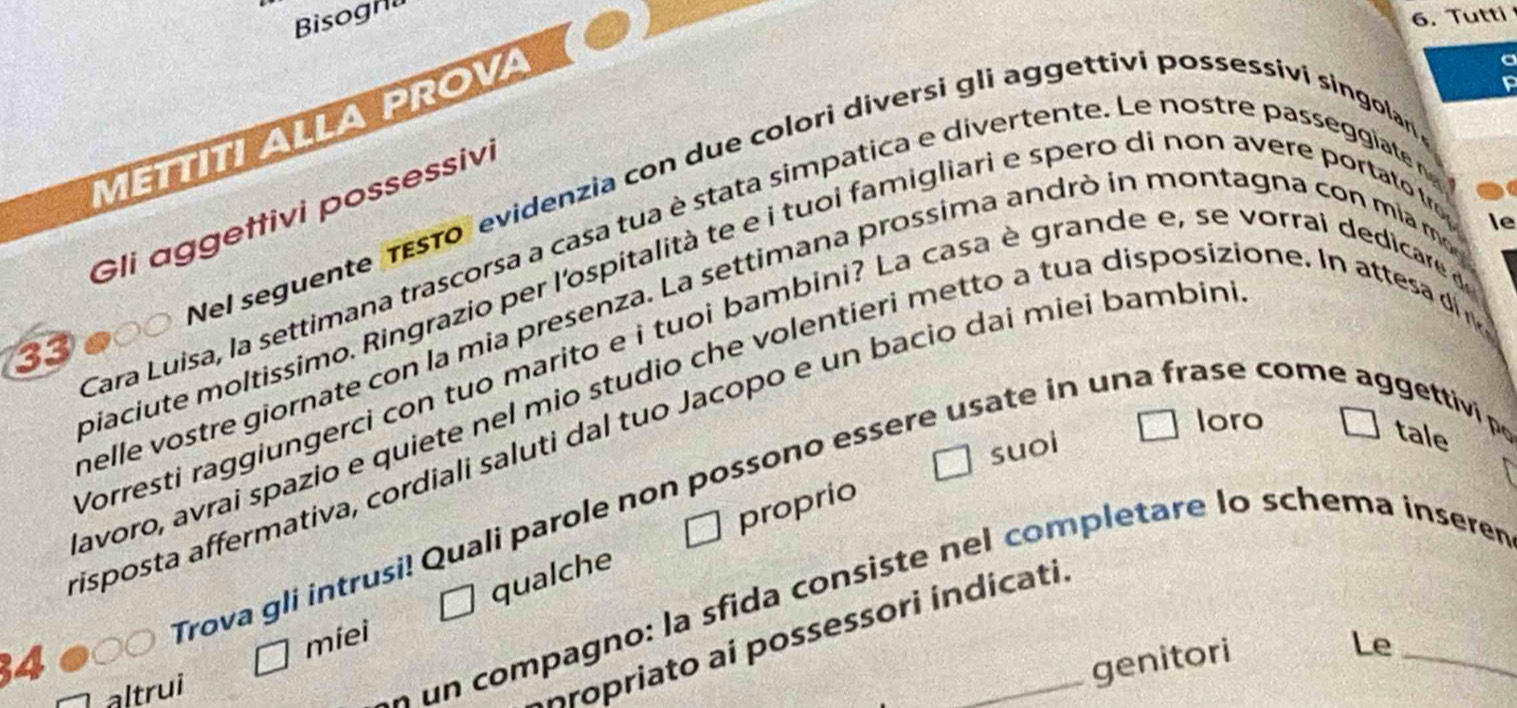 Bisogn 
6. Tutti 
METTITI ALLA PROVA 
Nel seguente TEsTo evidenzia con due colori diversi gli aggettivi possessivi singolan 
Gli aggettivi possessivi 
le 
Cara Luisa, la settimana trascorsa a casa tua è stata simpatica e divertente. Le nostre passeggiate 
piaciute moltissimo. Ringrazio per l'ospitalità te e i tuoi famigliari e spero di non avere portato tre 
helle vostre giornate con la mia presenza. La settimana prossima andrò in montagna con mia mo 
33 
Vorresti raggiungerci con tuo marito e i tuoi bambini? La casa è grande e, se vorrai dedicare d 
avoro, avrai spazio e quiete nel mio studio che volentieri metto a tua disposizione. In attesa di n 
loro 
isposta affermativa, cordiali saluti dal tuo Jacopo e un bacio daí miei bambin 
suol 
proprio 
Trova gli intrusi! Quali parole non possono essere usate in una frase come aggettivi p tale 
qualche 
n un compagno: la sfida consiste nel completare lo schema inserer 
miei 
Aropriato ai possessori indicati
34 _genitori 
Le 
altrui