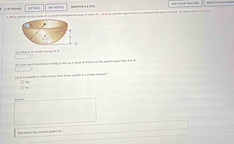 DETAILS MY NOTES SERCP10 5.P.074. ASK YOUR TEACHER PRACTICE ANOTHEF
A 290-g particle on the inside of a smooth hemispherical bowl of radius R=34.0cm (see the figure below) is released from point A at rest. Its speed at B is 1.75 m/s
A
R C
B h
a
(a) What is its kinetic energy at B?
J
(b) How much mechanical energy is lost as a result of friction as the particle goes from A to B?
J
(c) Is it possible to determine μ from these results in a simple manner?
Yes
No
Explain.
This answer has not been graded yet.