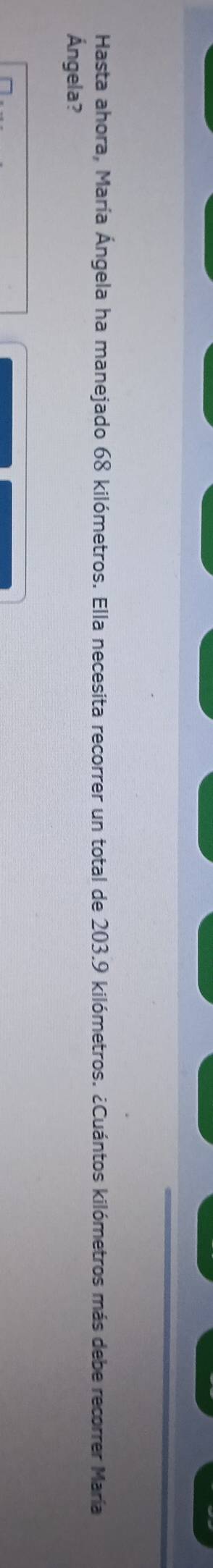 Hasta ahora, María Ángela ha manejado 68 kilómetros. Ella necesita recorrer un total de 203.9 kilómetros. ¿Cuántos kilómetros más debe recorrer María 
Ángela?