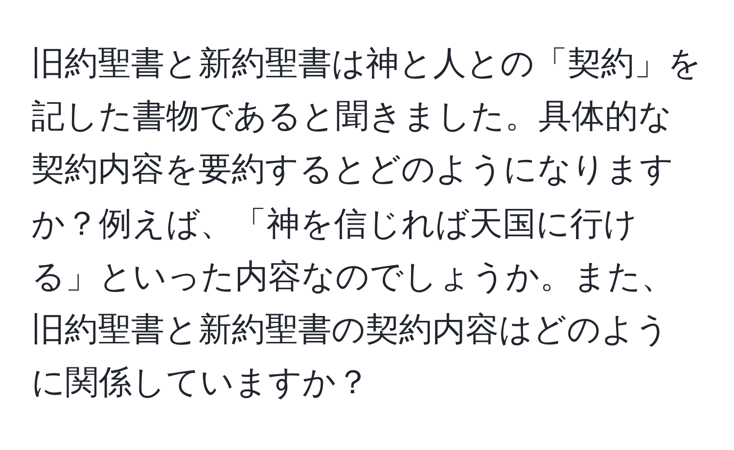 旧約聖書と新約聖書は神と人との「契約」を記した書物であると聞きました。具体的な契約内容を要約するとどのようになりますか？例えば、「神を信じれば天国に行ける」といった内容なのでしょうか。また、旧約聖書と新約聖書の契約内容はどのように関係していますか？