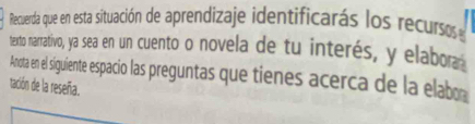 Recuerda que en esta situación de aprendizaje identificarás los recursos 
texto narrativo, ya sea en un cuento o novela de tu interés, y elabor 
Anota en el siguiente espacio las preguntas que tienes acerca de la elab 
tación de la reseña.