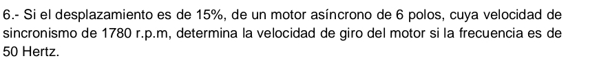 6.- Si el desplazamiento es de 15%, de un motor asíncrono de 6 polos, cuya velocidad de 
sincronismo de 1780 r.p.m, determina la velocidad de giro del motor si la frecuencia es de
50 Hertz.