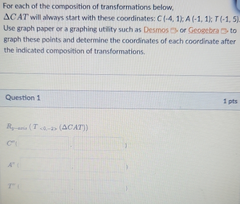 For each of the composition of transformations below,
△ CAT will always start with these coordinates: C(-4,1); A(-1,1); T(-1,5). 
Use graph paper or a graphing utility such as Desmos % or Geogebra % to 
graph these points and determine the coordinates of each coordinate after 
the indicated composition of transformations. 
Question 1 1 pts
R_y-aris(T_<0,-2>(△ CAT))
C''( ()+()+()+(-□
A''(□ ,□ )
T''(□ ,□ )