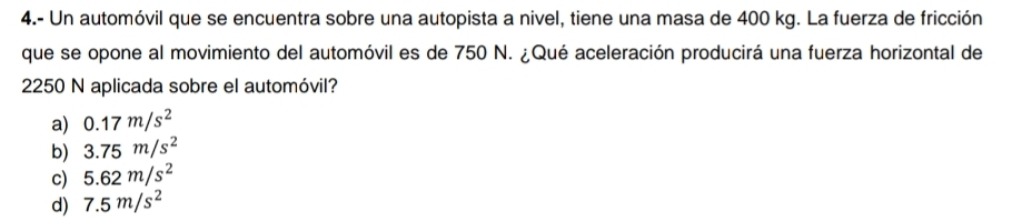 4.- Un automóvil que se encuentra sobre una autopista a nivel, tiene una masa de 400 kg. La fuerza de fricción
que se opone al movimiento del automóvil es de 750 N. ¿Qué aceleración producirá una fuerza horizontal de
2250 N aplicada sobre el automóvil?
a) 0.17m/s^2
b) 3.75m/s^2
c) 5.62m/s^2
d) 7.5m/s^2