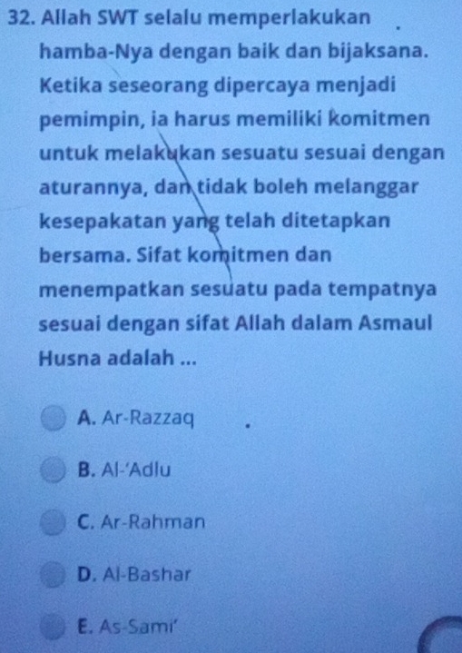 Allah SWT selalu memperlakukan
hamba-Nya dengan baik dan bijaksana.
Ketika seseorang dipercaya menjadi
pemimpin, ia harus memiliki komitmen
untuk melakukan sesuatu sesuai dengan
aturannya, dan tidak boleh melanggar
kesepakatan yang telah ditetapkan
bersama. Sifat komitmen dan
menempatkan sesuatu pada tempatnya
sesuai dengan sifat Allah dalam Asmaul
Husna adalah ...
A. Ar-Razzaq
B. Al-'Adlu
C. Ar-Rahman
D. Al-Bashar
E. As-Sami'