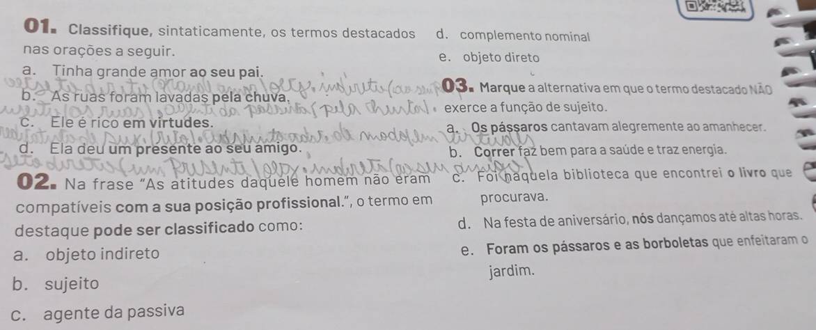 Classifique, sintaticamente, os termos destacados d. complemento nominal
nas orações a seguir. e. objeto direto
a. Tinha grande amor ao seu pai.
03ª Marque a alternativa em que o termo destacado NãO
b. As ruas foram lavadas pela chuva.
exerce a função de sujeito.
c. Ele é rico em virtudes. a. Os pássaros cantavam alegremente ao amanhecer.
d. Ela deu um presente ao seu amigo. b. Correr faz bem para a saúde e traz energia.
①2. Na frase "As atitudes daquele homem não eram C. Foi haquela biblioteca que encontrei o livro que
compatíveis com a sua posição profissional.”, o termo em procurava.
destaque pode ser classificado como: d. Na festa de aniversário, nós dançamos até altas horas.
a. objeto indireto
e. Foram os pássaros e as borboletas que enfeitaram o
b. sujeito jardim.
c. agente da passiva