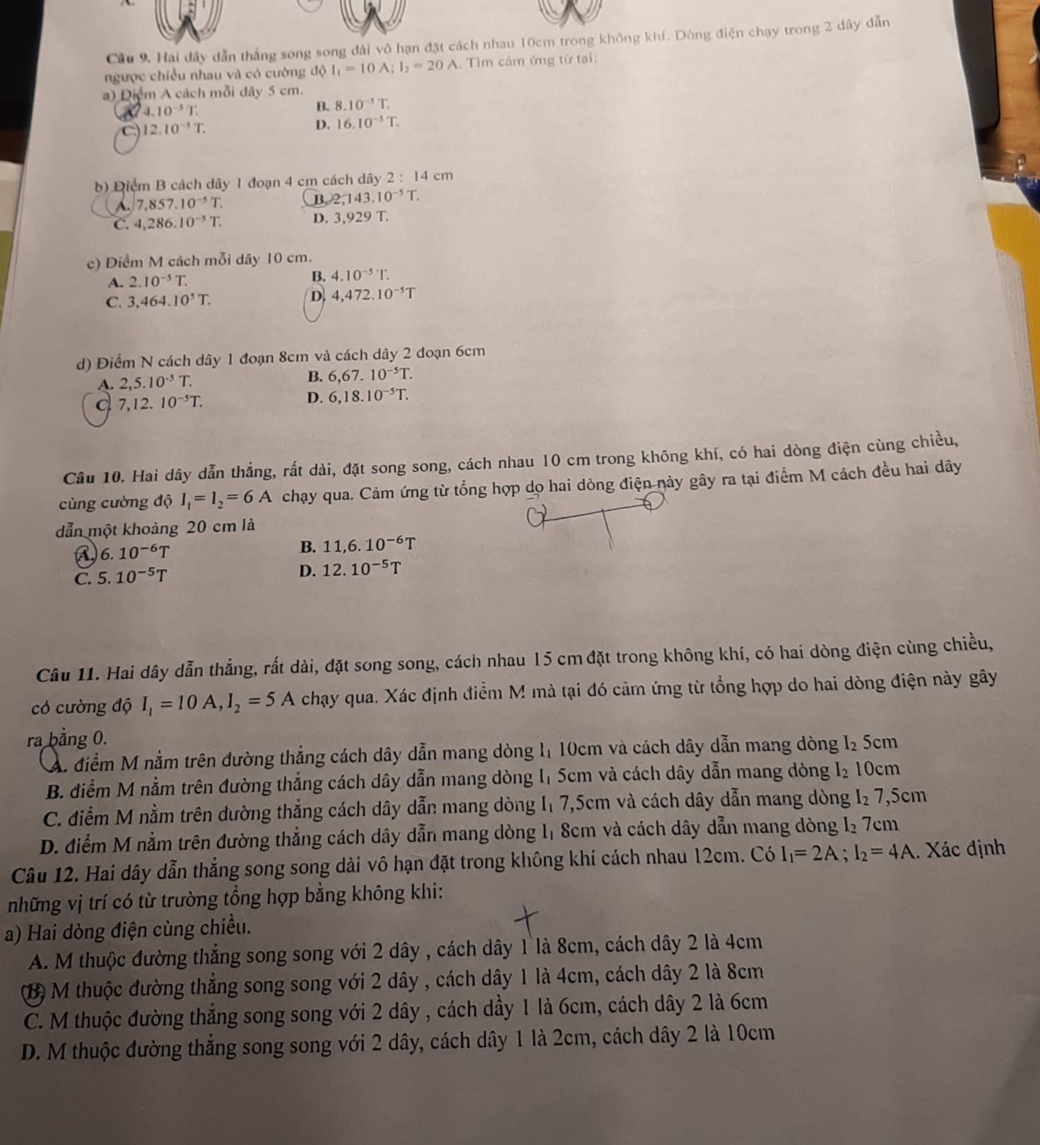 Cầu 9, Hai đây dẫn thắng song song đài vô hạn đặt cách nhau 10cm trong không khí. Dòng điện chạy trong 2 dây dẫn
ngược chiều nhau và có cường d 1_1=10A;I_2=20A , Tìm cảm ứng từ tại:
a) Diểm A cách mỗi đây 5 cm.
4.10^(-3)T.
B. 8.10^(-5)T.
12.10^(-3)T.
D. 16.10^(-5)T.
b) Điểm B cách dây 1 đoạn 4 cm cách dây 2:14cm
A 7,857.10^(-5)T.
B 2,143.10^(-5)T.
C. 4,286.10^(-5)T. D. 3,92 9 T.
c) Điểm M cách mỗi dây 10 cm.
A. 2.10^(-5)T.
B. 4.10^(-5)T.
C. 3,464.10^5T.
D. 4,472,10^(-5)T
d) Điểm N cách dây 1 đoạn 8cm và cách dây 2 đoạn 6cm
A. 2,5.10^(-5)T. B. 6,67.10^(-5)T.
7,12.10^(-5)T.
D. 6,18.10^(-5)T.
Câu 10. Hai dây dẫn thẳng, rất dài, đặt song song, cách nhau 10 cm trong không khí, có hai dòng điện cùng chiều,
cùng cường độ I_1=I_2=6A chạy qua. Cảm ứng từ tổng hợp dọ hai dòng điện này gây ra tại điểm M cách đều hai dây
dẫn một khoảng 20 cm là
6.10^(-6)T
B. 11,6.10^(-6)T
C. 5.10^(-5)T
D. 12.10^(-5)T
Câu 11. Hai dây dẫn thẳng, rất dài, đặt song song, cách nhau 15 cm đặt trong không khí, có hai dòng điện cùng chiều,
có cường độ I_1=10A,I_2=5A chạy qua. Xác định điểm M mà tại đó cảm ứng từ tổng hợp do hai dòng điện này gây
ra bằng 0. 5cm
A. điểm M nằm trên đường thẳng cách dây dẫn mang dòng 1 10cm và cách dây dẫn mang dòng I_2
B. điểm M nằm trên đường thẳng cách dây dẫn mang dòng Iị 5cm và cách dây dẫn mang dòng I_2 10cm
C. điểm M nằm trên dường thẳng cách dây dẫn mang dòng I₁ 7,5cm và cách dây dẫn mang dòng I_2 7,5cm
D. điểm M nằm trên đường thẳng cách dây dẫn mang dòng Iị 8cm và cách dây dẫn mang dòng I_2 7cm
Câu 12. Hai dây dẫn thẳng song song dài vô hạn đặt trong không khí cách nhau 12cm. Có I_1=2A;I_2=4A 1. Xác định
những vị trí có từ trường tổng hợp bằng không khi:
a) Hai dòng điện cùng chiều.
A. M thuộc đường thắng song song với 2 dây , cách dây 1 là 8cm, cách dây 2 là 4cm
(B) M thuộc đường thẳng song song với 2 dây , cách dây 1 là 4cm, cách dây 2 là 8cm
C. M thuộc đường thẳng song song với 2 dây , cách dầy 1 là 6cm, cách dây 2 là 6cm
D. M thuộc đường thẳng song song với 2 dây, cách dây 1 là 2cm, cách dây 2 là 10cm