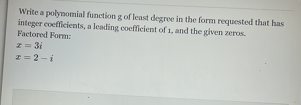 Write a polynomial function g of least degree in the form requested that has 
integer coefficients, a leading coefficient of 1, and the given zeros. 
Factored Form:
x=3i
x=2-i