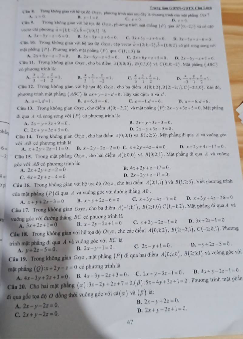 Trung tâm GDNN-GDTX Chợ Lách
Căa 8. Trong không gian với hệ tọa độ Oy=, phương trình nào sau đây là phương trình của mặt phẳng Ozx 7
A. y=0 B. y-1=0. C. y=0 D. t=0
Cău 9. Trong không gian với hệ tọa độ Ovz , phương trình mặt phẳng () qua M(0,-2,1) và có cập
vecto chi phương vector a=(1,1,-2),vector b=(1,0,3) là
A. 3x-5y-2-6=0 B. 3x-5y-z+6=0 C. 3x+5y-z+6=0 D. 3x-5y+z-6=0
Cầu 10. Trong không gian với  hệ tọa độ Oxyz , cập vecto vector a=(2;1;-2),vector b=(1;0;2) có giá song song với
mặt phẳng (). Phương trình mặt phẳng () qua C(1;1;3) lā
A. 2x+6y-z-7=0. B. 2x-6y-z+5=0 C. 2x+6y+z+5=0 D. 2x-6y-z+7=0.
Câu 11. Trong không gian Oxyz , cho ba điểm A(3;0;0),B(0;1;0) vǎ C(0,0,-2).  Mật phẳng ( ABC)
có phương trình là:
A.  x/3 + y/-1 + z/2 =1. B.  x/3 + y/1 + z/-2 =1. C.  x/3 + y/1 + z/2 =1. D.  x/-3 + y/1 + z/2 =1.
Câu 12. Trong không gian với hệ tọa độ Oxyz , cho ba điễm A(0;1;2),B(2;-2;1),C(-2;1;0). Khi đó,
phương trinh mặt phẳng (ABC) là ax+y-z+d=0. Hãy xác định a và d .
A. a=1,d=1. B. a=6,d=-6. C. a=-1,d=-6. D. a=-6,d=6.
Câu 13. Trong không gian Oxyz , cho điểm A(0;-3;2) và mặt phẳng (P):2x-y+3z+5=0. Mật phẳng
đi qua A và song song với (P) có phương trình là:
A. 2x-y+3z+9=0. B. 2x+y+3z-3=0.
phân C. 2x+y+3z+3=0.
D. 2x-y+3z-9=0.
Câu 14. Trong không gian Oxyz , cho hai điểm A(0;0;1) và B(1;2;3). Mặt phẳng đi qua A và vuỡng góc
với AB có phương trình là
6= A. x+2y+2z-11=0. B. x+2y+2z-2=0. C. x+2y+4z-4=0. D. x+2y+4z-17=0.
-3  Câu 15. Trong mặt phẳng Oxyz , cho hai điểm A(1;0;0) và B(3;2;1).  Mặt phẳng đi qua A và vuông
góc với AB có phương trình là:
A. 2x+2y+z-2=0.
B. 4x+2y+z-17=0.
4= C. 4x+2y+z-4=0.
D. 2x+2y+z-11=0.
p Câu 16. Trong không gian với hhat c tọa độ Oxyz , cho hai điểm A(0;1;1)) và B(1;2;3). Viết phương trình
của mặt phẳng (P) đi qua A và vuông góc với đường thẳng AB .
A. x+y+2z-3=0 B. x+y+2z-6=0 C. x+3y+4z-7=0 D. x+3y+4z-26=0
Câu 17. Trong không gian Oxyz , cho ba điểm A(-1;1;1),B(2;1;0)C(1;-1;2). Mặt phẳng đi qua A và
vuông góc với đường thẳng BC có phương trình là
A. 3x+2z+1=0 B. x+2y-2z+1=0 C. x+2y-2z-1=0 D. 3x+2z-1=0
Cầu 18. Trong không gian với hệ tọa độ Oxyz , cho các điểm A(0;1;2),B(2;-2;1),C(-2;0;1). Phương
trình mặt phẳng đi qua Á và vuông góc với BC là
A. y+2z-5=0. B. 2x-y-1=0. C. 2x-y+1=0. D. -y+2z-5=0.
Câu 19. Trong không gian Oxyz : , mặt phẳng (P) đi qua hai điểm A(0;1;0),B(2;3;1) và vuông góc với
mặt phẳng (Q):x+2y-z=0 có phương trình là
A. 4x-3y+2z+3=0. B. 4x-3y-2z+3=0 C. 2x+y-3z-1=0. D. 4x+y-2z-1=0.
Câu 20. Cho hai mặt phẳng (α): 3x-2y+2z+7=0,.(β) :5x-4y+3z+1=0 Phương trình mặt phần
đi qua gốc tọa độ 0 đồng thời vuông góc với cdot a(alpha ) và (β) là:
A. 2x-y-2z=0.
B. 2x-y+2z=0.
C. 2x+y-2z=0.
D. 2x+y-2z+1=0.
47