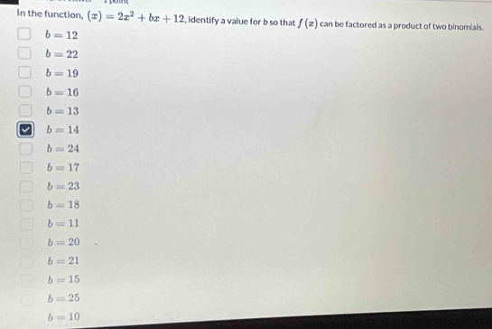 In the function, (x)=2x^2+bx+12 , identify a value for b so that f(x) can be factored as a product of two binomials.
b=12
b=22
b=19
b=16
b=13
b=14
b=24
b=17
b=23
b=18
b=11
b=20
b=21
b=15
b=25
b=10