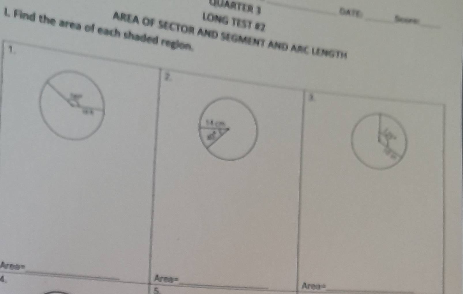 QARTER 3_
DATE: Soore
LONG TEST 《2
AREA OF SECTOR AND SEGMENT AND ARC LENGTH _
_
l. Find the area of each shaded region.
1
1
Ares=
_
4
_
Area=
5
Area= _