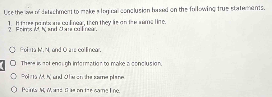 Use the law of detachment to make a logical conclusion based on the following true statements.
1. If three points are collinear, then they lie on the same line.
2. Points M, N, and O are collinear.
Points M, N, and O are collinear.
There is not enough information to make a conclusion.
Points M, N, and O lie on the same plane.
Points M, N, and O lie on the same line.