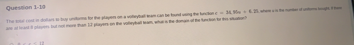 The total cost in dollars to buy uniforms for the players on a volleyball team can be found using the function c=34.95u+6.25 , where u is the number of unitorms bought. lf there
are at least 8 players but not more than 12 players on the volleyball team, what is the domain of the function for this situation?
a