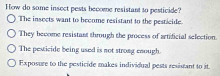 How do some insect pests become resistant to pesticide?
The insects want to become resistant to the pesticide.
They become resistant through the process of artificial selection.
The pesticide being used is not strong enough.
Exposure to the pesticide makes individual pests resistant to it.