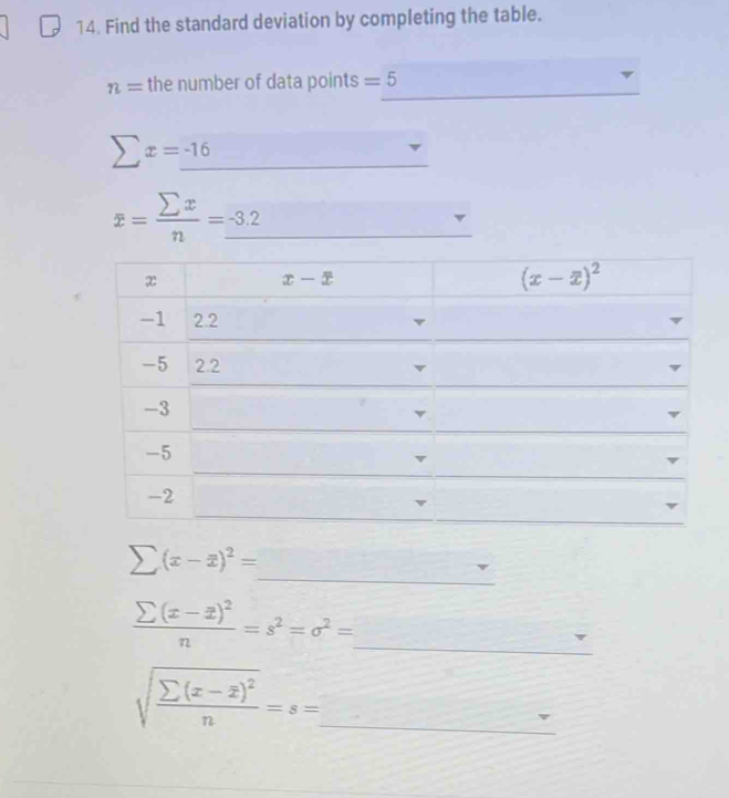 Find the standard deviation by completing the table. 
_
n= the number of data points =5
sumlimits x=_ -16
_
overline x= sumlimits x/n =_ -3.2
_ 
_
x
x-x
(x-overline x)^2
-1 2.2 v
-5 2.2
-3
-5
-2
_
sumlimits (x-overline x)^2=
_ frac sumlimits (x-overline x)^2n=s^2=sigma^2=
sqrt(frac sumlimits (x-overline x))^2n=s= _