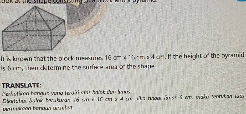 cook at the shape consisting of a block and a pyra 
It is known that the block measures 16cm* 16cm* 4cm If the height of the pyramid 
is 6 cm, then determine the surface area of the shape. 
TRANSLATE: 
Perhatikan bangun yang terdiri atas balok dan limas. 
Diketahui balok berukuran 16cm* 16cm* 4cm. . Jika tinggi limas 6 cm, maka tentukan luas 
permukaan bangun tersebut.