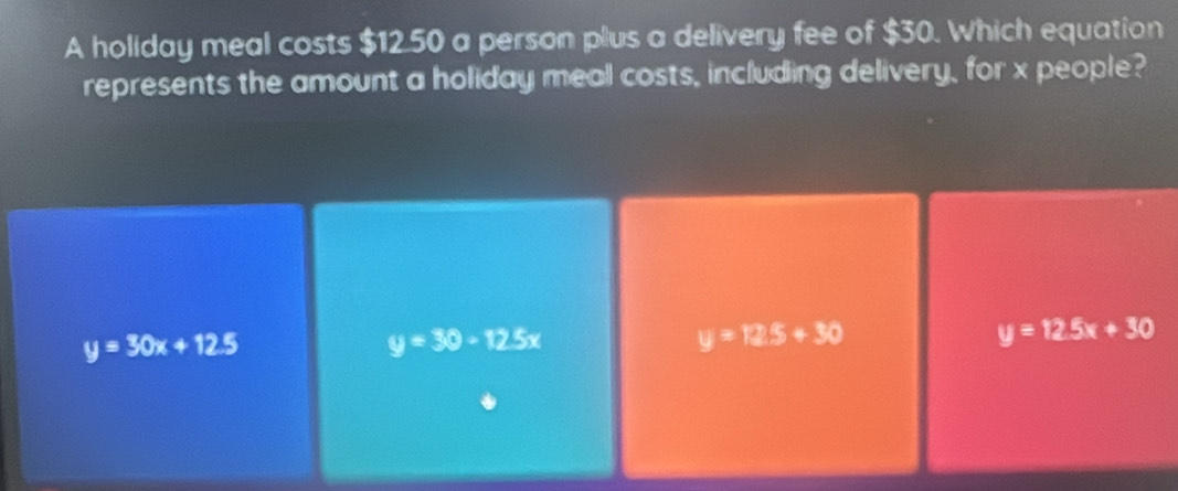 A holiday meal costs $12.50 a person plus a delivery fee of $30. Which equation
represents the amount a holiday meal costs, including delivery, for x people?
y=30x+12.5
y=30-12.5x
y=125+30
y=12.5x+30