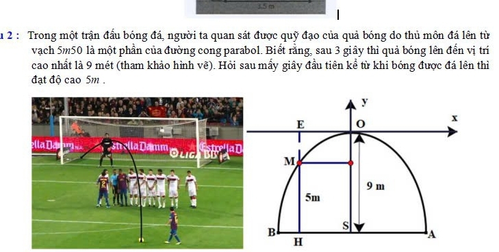 3.5 m
u 2 : Trong một trận đấu bóng đá, người ta quan sát được quỹ đạo của quả bóng do thủ môn đá lên từ 
vạch 5m50 là một phần của đường cong parabol. Biết rằng, sau 3 giây thì quả bóng lên đến vị trí 
cao nhất là 9 mét (tham khảo hình vẽ). Hỏi sau mấy giây đầu tiên kể từ khi bóng được đá lên thì 
đạt độ cao 5m.