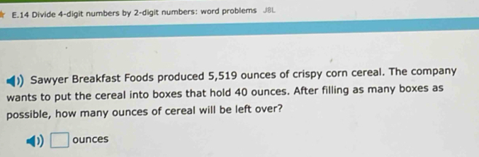 Divide 4 -digit numbers by 2 -digit numbers: word problems J8l. 
Sawyer Breakfast Foods produced 5,519 ounces of crispy corn cereal. The company 
wants to put the cereal into boxes that hold 40 ounces. After filling as many boxes as 
possible, how many ounces of cereal will be left over?
□ ounces