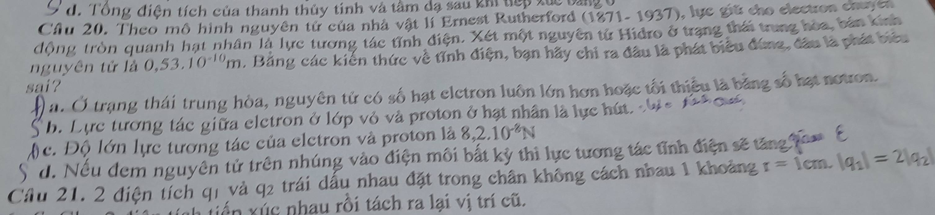 9 d. Tổng điện tích của thanh thủy tinh và tâm đạ sau khi vợp đực bàng
Cầu 20. Theo mô hình nguyên từ của nhà vật lí Ernest Rutherford (1871- 1937), lực giữ cho election chuyer
động tròn quanh hạt nhân là lực tương tác tỉnh điện. Xét một nguyên tử Hidro ở trạng thái trung hòa, bản Knh
nguyên tử là 0,53.1 0^(-10)m. Bằng các kiến thức về tỉnh điện, bạn hãy chi ra đầu là phát biểu đứng, đâu là phát biêu
sai?
a. Ở trạng thái trung hòa, nguyên tử có số hạt eletron luôn lớn hơn hoặc tối thiểu là bằng số hạt notron.
b. Lực tương tác giữa eletron ở lớp vỏ và proton ở hạt nhân là lực hút.
c. Độ lớn lực tương tác của eletron và proton là 8, 2.10^(-2)N
d. Nếu đem nguyên tử trên nhúng vào điện môi bắt kỳ thì lực tương tác tỉnh điện sẽ tăng tom E
Cầu 21. 2 điện tích qi và q2 trái dấu nhau đặt trong chân không cách nhau 1 khoảng r=1cm.|q_1|=2|q_2|
iến xúc nhau rồi tách ra lại vị trí cũ.