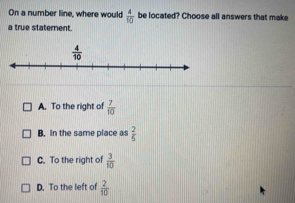 On a number line, where would  4/10  be located? Choose all answers that make
a true statement.
A. To the right of  7/10 
B. In the same place as  2/5 
C. To the right of  3/10 
D. To the left of  2/10 