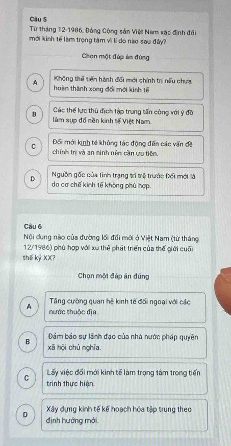 Từ tháng 12-1986, Đảng Cộng sản Việt Nam xác định đối
mới kinh tế làm trọng tâm vì lí do nào sau đây?
Chọn một đáp án đúng
A Không thể tiến hành đối mới chính trị nếu chưa
hoàn thành xong đổi mới kinh tế
B Các thế lực thù địch tập trung tấn công với ý đồ
làm sụp đổ nền kinh tế Việt Nam.
C Đổi mới kinh té không tác động đến các vấn đề
chính trị và an ninh nên cần ưu tiên.
Nguồn gốc của tình trạng trì trệ trước Đối mới là
D do cơ chế kinh tế không phù hợp.
Câu 6
Nội dung nào của đường lối đổi mới ở Việt Nam (từ tháng
12/1986) phù hợp với xu thế phát triển của thế giới cuối
thế kỷ XX?
Chọn một đáp án đúng
A Tăng cường quan hệ kinh tế đối ngoại với các
nước thuộc địa.
Đảm bảo sự lãnh đạo của nhà nước pháp quyền
B
xã hội chủ nghĩa.
C Lấy việc đối mới kinh tế làm trọng tâm trong tiến
trình thực hiện.
D Xây dựng kinh tế kế hoạch hóa tập trung theo
định hướng mới.