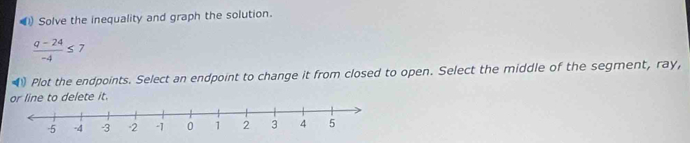 ) Solve the inequality and graph the solution.
 (q-24)/-4 ≤ 7
Plot the endpoints. Select an endpoint to change it from closed to open. Select the middle of the segment, ray, 
or line to delete it.