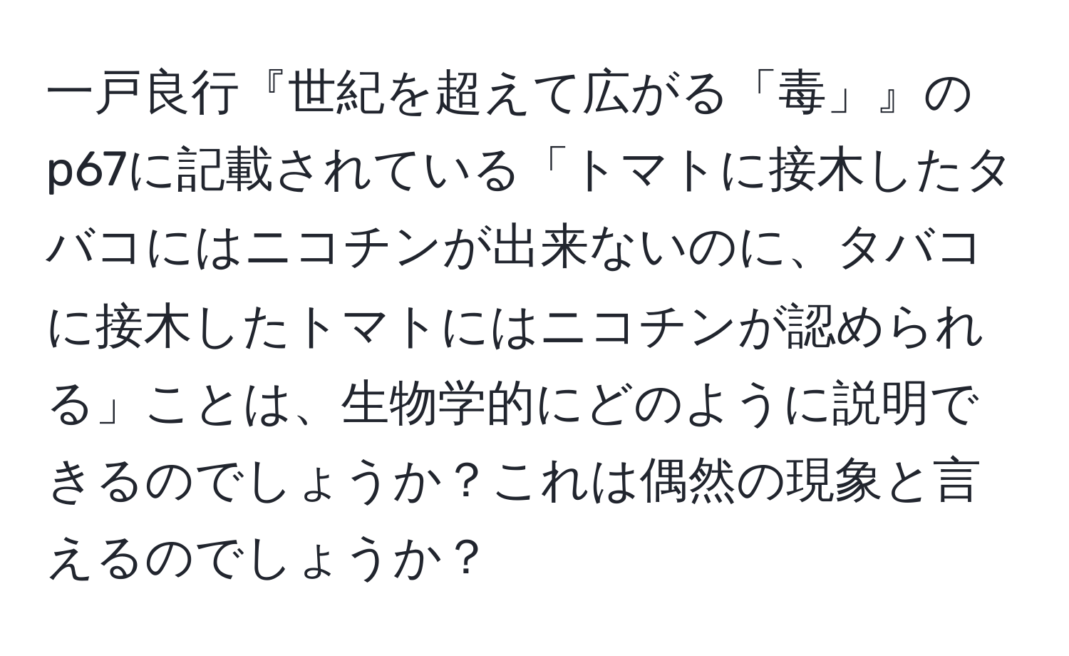 一戸良行『世紀を超えて広がる「毒」』のp67に記載されている「トマトに接木したタバコにはニコチンが出来ないのに、タバコに接木したトマトにはニコチンが認められる」ことは、生物学的にどのように説明できるのでしょうか？これは偶然の現象と言えるのでしょうか？