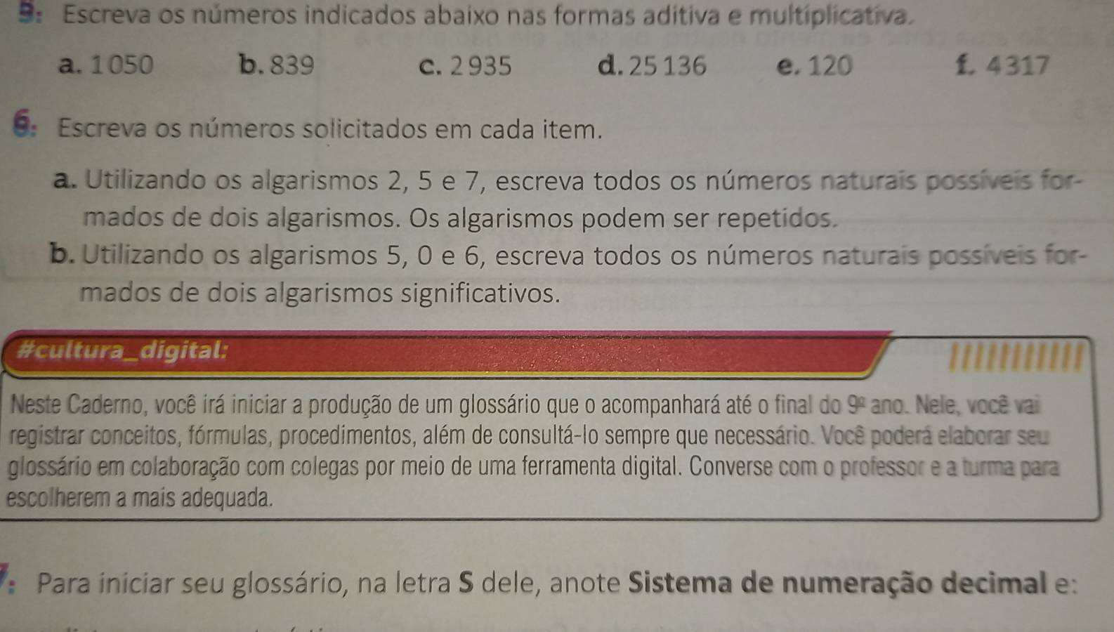 9: Escreva os números indicados abaixo nas formas aditiva e multiplicativa. 
a. 1050 b. 839 c. 2 935 d. 25 136 e. 120 f. 4317
9: Escreva os números solicitados em cada item. 
a. Utilizando os algarismos 2, 5 e 7, escreva todos os números naturais possíveis for- 
mados de dois algarismos. Os algarismos podem ser repetidos. 
b. Utilizando os algarismos 5, 0 e 6, escreva todos os números naturais possíveis for- 
mados de dois algarismos significativos. 
#cultura_digital: 
Neste Caderno, você irá iniciar a produção de um glossário que o acompanhará até o final do 9^(_ circ) ano. Nele, você vai 
registrar conceitos, fórmulas, procedimentos, além de consultá-lo sempre que necessário. Você poderá elaborar seu 
glossário em colaboração com colegas por meio de uma ferramenta digital. Converse com o professor e a turma para 
escolherem a mais adequada. 
: Para iniciar seu glossário, na letra S dele, anote Sistema de numeração decimal e: