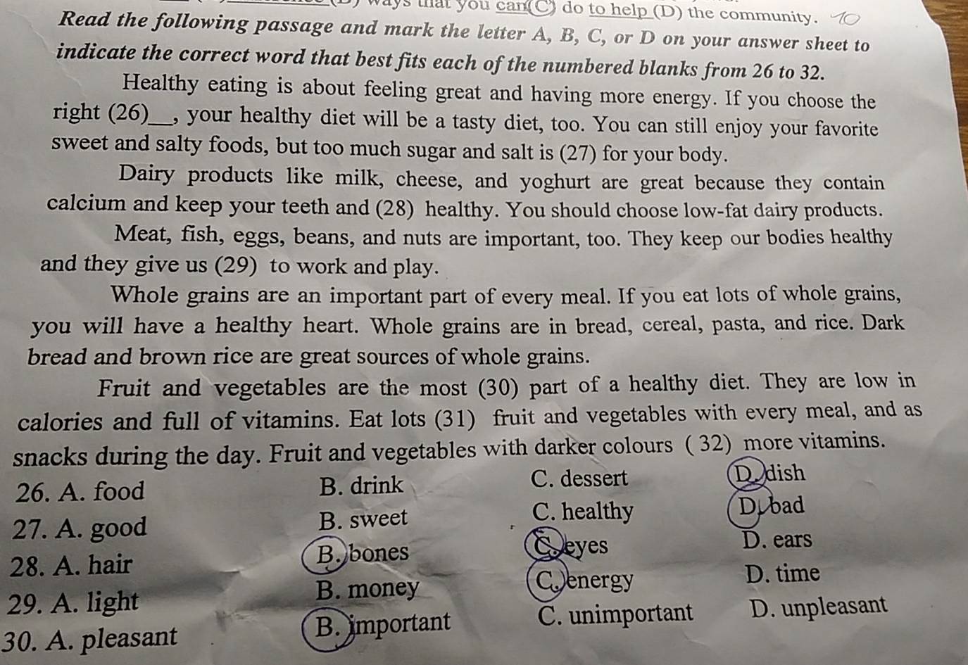 ways that you can(C) do to help (D) the community.
Read the following passage and mark the letter A, B, C, or D on your answer sheet to
indicate the correct word that best fits each of the numbered blanks from 26 to 32.
Healthy eating is about feeling great and having more energy. If you choose the
right (26)_ , your healthy diet will be a tasty diet, too. You can still enjoy your favorite
sweet and salty foods, but too much sugar and salt is (27) for your body.
Dairy products like milk, cheese, and yoghurt are great because they contain
calcium and keep your teeth and (28) healthy. You should choose low-fat dairy products.
Meat, fish, eggs, beans, and nuts are important, too. They keep our bodies healthy
and they give us (29) to work and play.
Whole grains are an important part of every meal. If you eat lots of whole grains,
you will have a healthy heart. Whole grains are in bread, cereal, pasta, and rice. Dark
bread and brown rice are great sources of whole grains.
Fruit and vegetables are the most (30) part of a healthy diet. They are low in
calories and full of vitamins. Eat lots (31) fruit and vegetables with every meal, and as
snacks during the day. Fruit and vegetables with darker colours ( 32) more vitamins.
26. A. food B. drink
C. dessert Dodish
27. A. good B. sweet
C. healthy D.bad
D. ears
28. A. hair B. bones
Coeyes
D. time
B. money
Coenergy
29. A. light D. unpleasant
30. A. pleasant
B. important C. unimportant