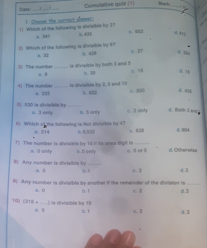 Date:_ .... / .... / ..... Cumulative quiz (1) Mark:
i1n
1. Choose the correct answer:
1) Which of the following is divisible by 3?
a. 341 b. 435 c. 602 d. 412
2) Which of the following is divisible by 6?
a. 32 b. 428 c. 27
d. 354
3) The number_ is divisible by both 3 and 5
a. 9 b、 20 c. 15
d. 18
4) The number_ Is divisible by 2, 5 and 10
a. 225 b. 632 c. 500
d. 435
5) 530 is divisible by_ d. Both 2 and s
s. 3 only b. 5 only c. 2 only
6) Which of the following is Not divisible by 4?
a. 214 b. 9,532 c. 628 d. 904
7) The number is divisible by 10 if its ones digit is_
a. 0 only b. 5 only c. 0 or 5 d. Otherwise
8) Any number is divisible by_
a. 0 b. 1 c. 2 d. 3
9) Any number is divisible by another if the remainder of the division is_
a. 0 b. 1 c. 2 d. 3
10) (318+...) _ is divisible by 10
a. 0 b. 1 c. 2 d. 3