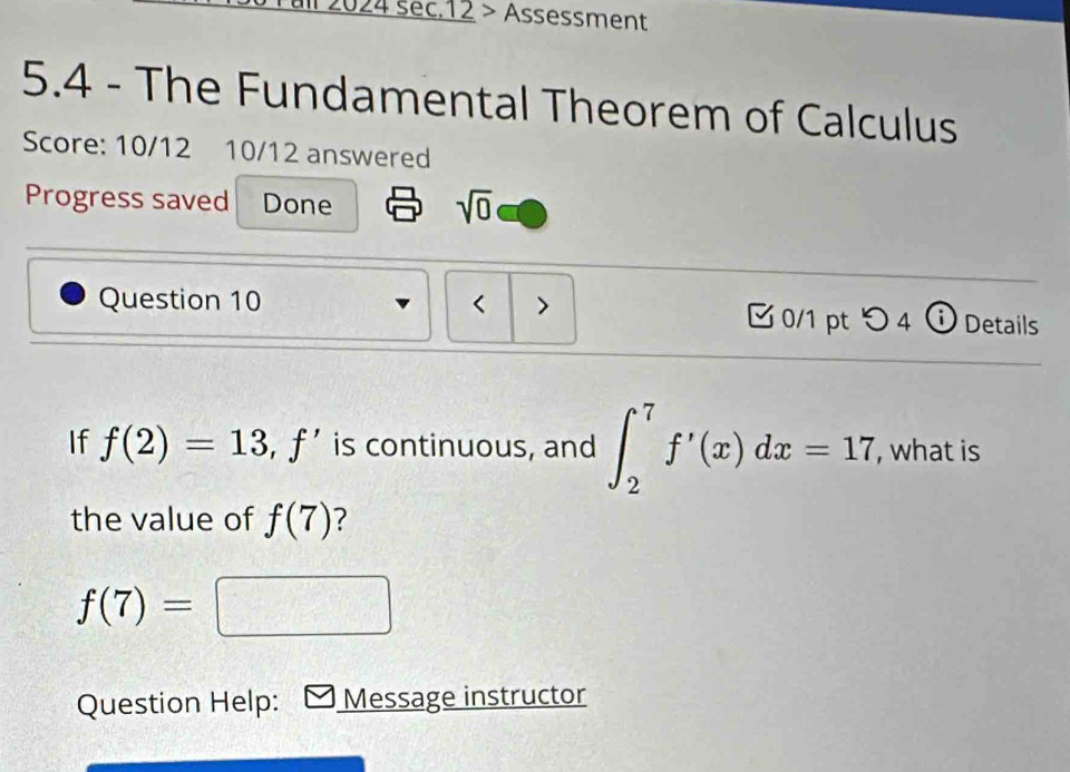 2024 sec.12 > Assessment 
5.4 - The Fundamental Theorem of Calculus 
Score: 10/12 10/12 answered 
Progress saved Done 
sqrt(0) 
Question 10 < > 0/1 pt つ 4 ⓘ Details 
If f(2)=13, f' is continuous, and ∈t _2^(7f'(x)dx=17 , what is 
the value of f(7) ?
f(7)=□ =□ ^-1)^-1=□°
Question Help: Message instructor