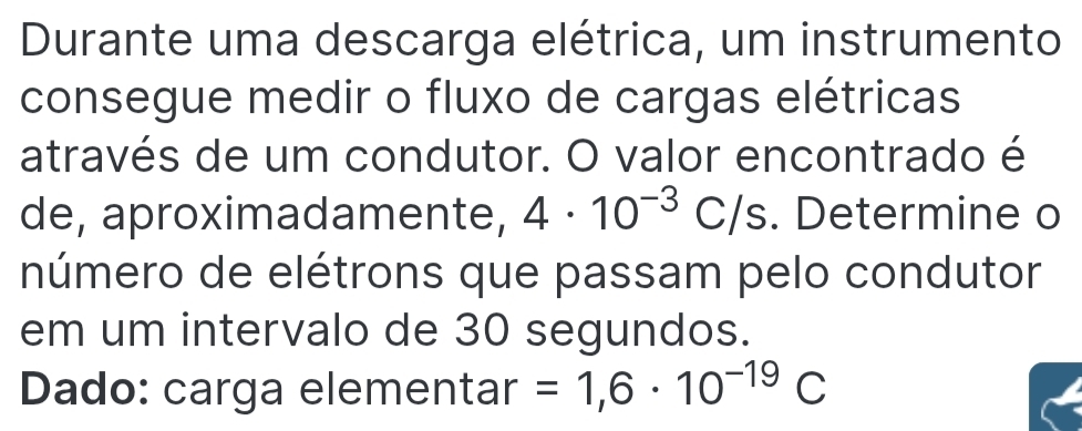 Durante uma descarga elétrica, um instrumento 
consegue medir o fluxo de cargas elétricas 
através de um condutor. O valor encontrado é 
de, aproximadamente, 4· 10^(-3)C/s. Determine o 
número de elétrons que passam pelo condutor 
em um intervalo de 30 segundos. 
Dado: carga elementar =1,6· 10^(-19)C